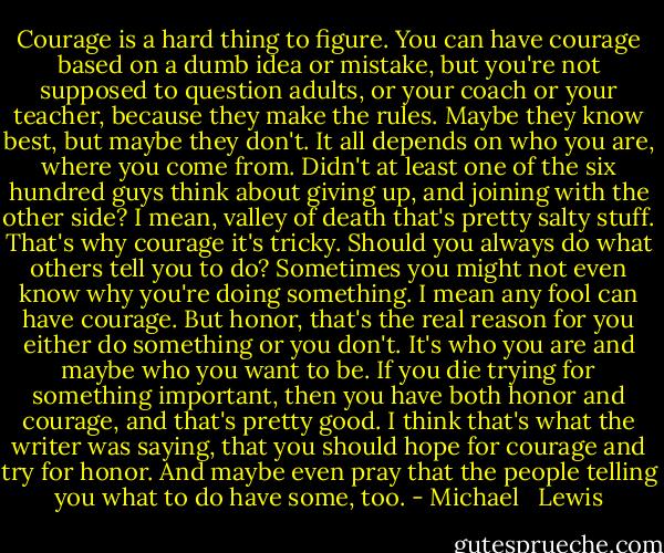 Courage is a hard thing to figure. You can have courage based on a dumb idea or mistake, but you're not supposed to question adults, or your coach or your teacher, because they make the rules. Maybe they know best, but maybe they don't. It all depends on who you are, where you come from. Didn't at least one of the six hundred guys think about giving up, and joining with the other side? I mean, valley of death that's pretty salty stuff. That's why courage it's tricky. Should you always do what others tell you to do? Sometimes you might not even know why you're doing something. I mean any fool can have courage. But honor, that's the real reason for you either do something or you don't. It's who you are and maybe who you want to be. If you die trying for something important, then you have both honor and courage, and that's pretty good. I think that's what the writer was saying, that you should hope for courage and try for honor. And maybe even pray that the people telling you what to do have some, too. - Michael   Lewis
