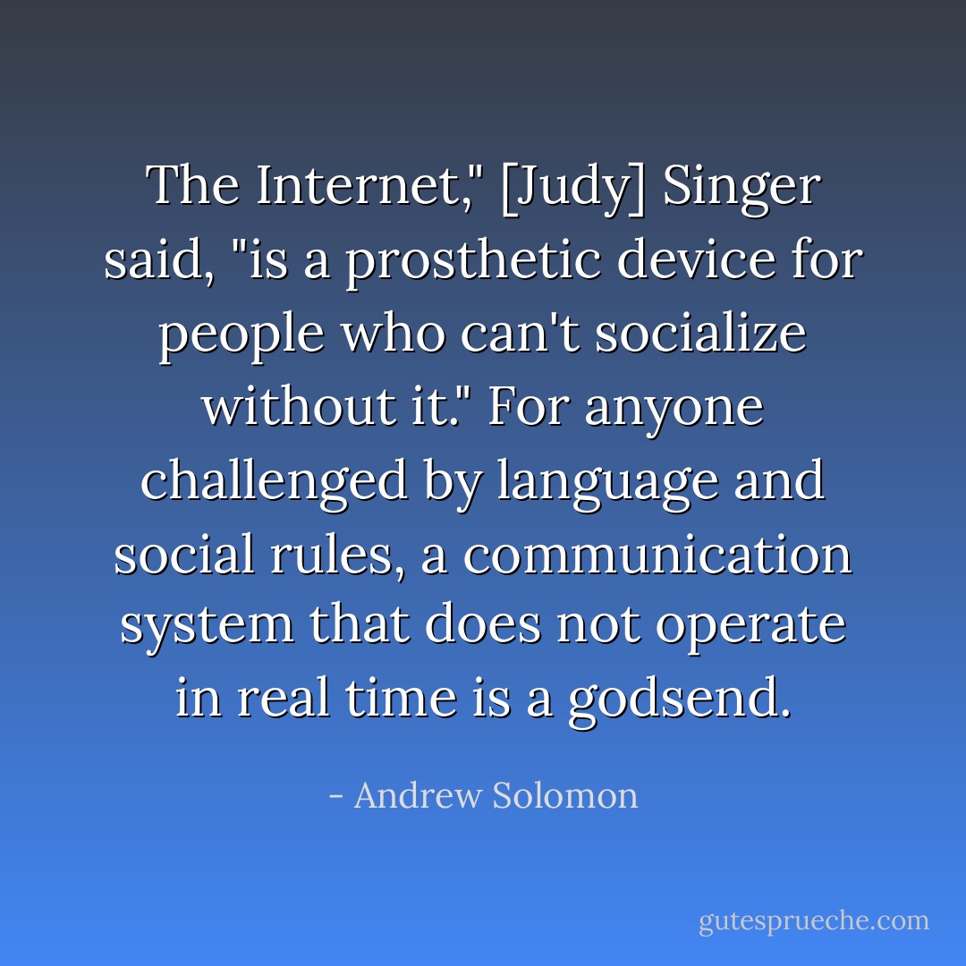 The Internet," [Judy] Singer said, "is a prosthetic device for people who can't socialize without it." For anyone challenged by language and social rules, a communication system that does not operate in real time is a godsend. - Andrew Solomon