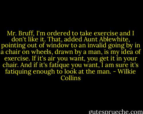 Mr. Bruff, I'm ordered to take exercise and I don't like it. That, added Aunt Ablewhite, pointing out of window to an invalid going by in a chair on wheels, drawn by a man, is my idea of exercise. If it's air you want, you get it in your chair. And if it's fatique you want, I am sure it's fatiquing enough to look at the man. - Wilkie Collins
