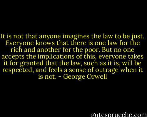 It is not that anyone imagines the law to be just. Everyone knows that there is one law for the rich and another for the poor. But no one accepts the implications of this, everyone takes it for granted that the law, such as it is, will be respected, and feels a sense of outrage when it is not. - George Orwell