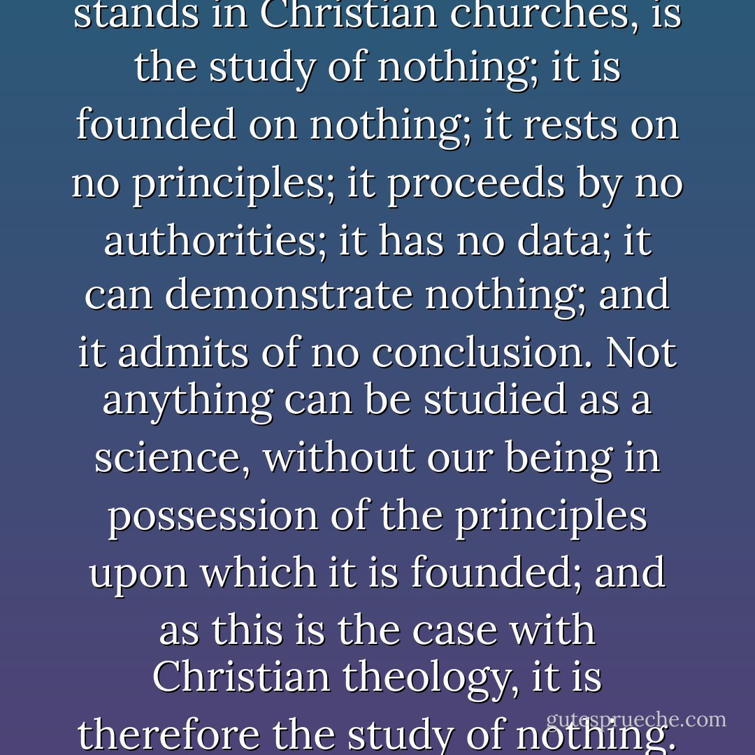The study of theology, as it stands in Christian churches, is the study of nothing; it is founded on nothing; it rests on no principles; it proceeds by no authorities; it has no data; it can demonstrate nothing; and it admits of no conclusion. Not anything can be studied as a science, without our being in possession of the principles upon which it is founded; and as this is the case with Christian theology, it is therefore the study of nothing. - Thomas Paine