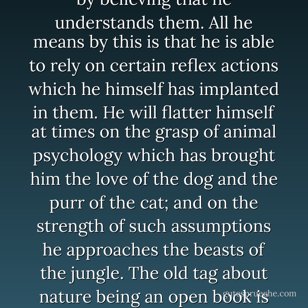 For several thousand years man has been in contact with animals whose character and habits have been deformed by domestication. He has ended by believing that he understands them. All he means by this is that he is able to rely on certain reflex actions which he himself has implanted in them. He will flatter himself at times on the grasp of animal psychology which has brought him the love of the dog and the purr of the cat; and on the strength of such assumptions he approaches the beasts of the jungle. The old tag about nature being an open book is just not true. What nature offers on a first examination may appear to be simple but it is never as simple as it appears. - Hans Brick