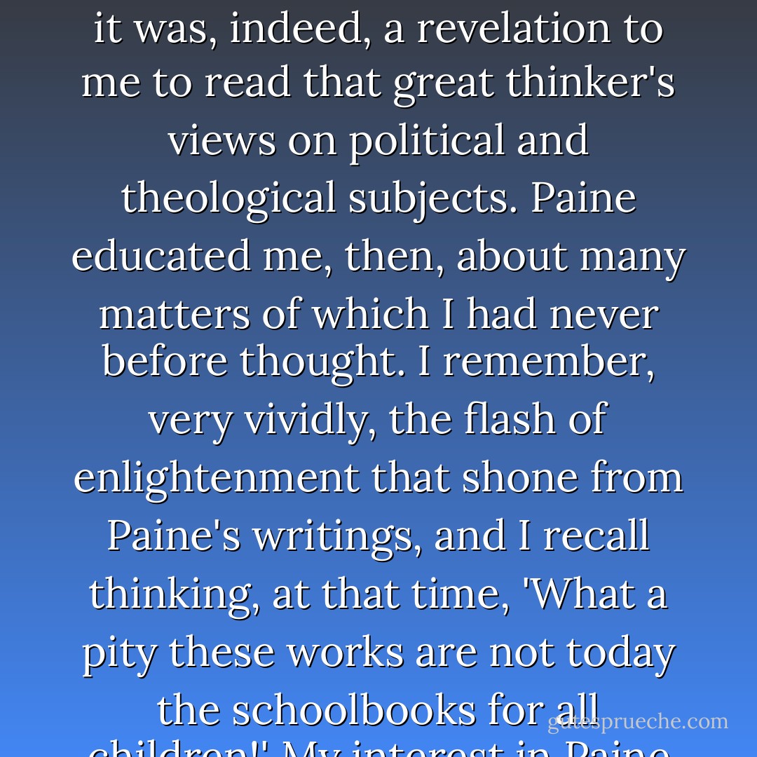 I have always regarded <a href="https://www.goodreads.com/author/show/57639.Paine" title="Paine" rel="nofollow noopener">Paine</a> as one of the greatest of all Americans. <b>Never have we had a sounder intelligence in this republic</b> ... It was my good fortune to encounter <a href="https://www.goodreads.com/author/show/57639.Thomas_Paine" title="Thomas Paine" rel="nofollow noopener">Thomas Paine</a>'s works in my boyhood ... it was, indeed, a revelation to me to read that great thinker's views on political and theological subjects. Paine educated me, then, about many matters of which I had never before thought. I remember, very vividly, the flash of enlightenment that shone from <a href="https://www.goodreads.com/author/show/57639.Paine" title="Paine" rel="nofollow noopener">Paine</a>'s writings, and I recall thinking, at that time, 'What a pity these works are not today the schoolbooks for all children!' My interest in <a href="https://www.goodreads.com/author/show/57639.Paine" title="Paine" rel="nofollow noopener">Paine</a> was not satisfied by my first reading of his works. I went back to them time and again, just as I have done since my boyhood days. - Thomas A. Edison