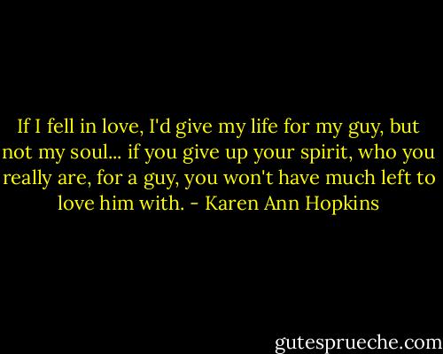 If I fell in love, I'd give my life for my guy, but not my soul... if you give up your spirit, who you really are, for a guy, you won't have much left to love him with. - Karen Ann Hopkins