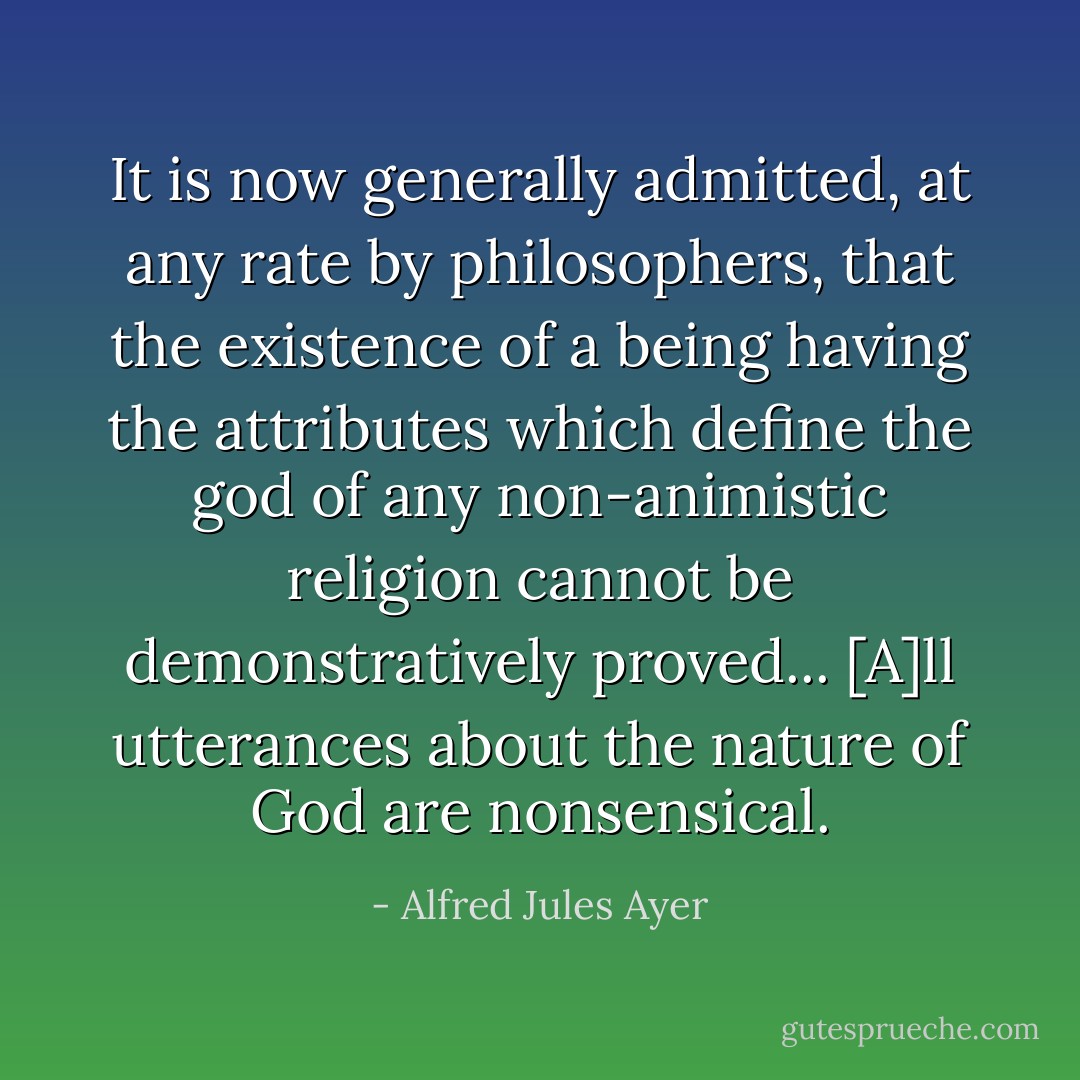 It is now generally admitted, at any rate by philosophers, that the existence of a being having the attributes which define the god of any non-animistic religion cannot be demonstratively proved... [A]ll utterances about the nature of God are nonsensical. - Alfred Jules Ayer