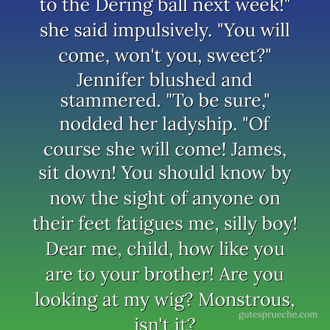 Oh, Auntie, please take Jenny to the Dering ball next week!" she said impulsively. "You will come, won't you, sweet?"<br />Jennifer blushed and stammered.<br />"To be sure," nodded her ladyship. "Of course she will come! James, sit down! You should know by now the sight of anyone on their feet fatigues me, silly boy! Dear me, child, how like you are to your brother! Are you looking at my wig? Monstrous, isn't it? - Georgette Heyer