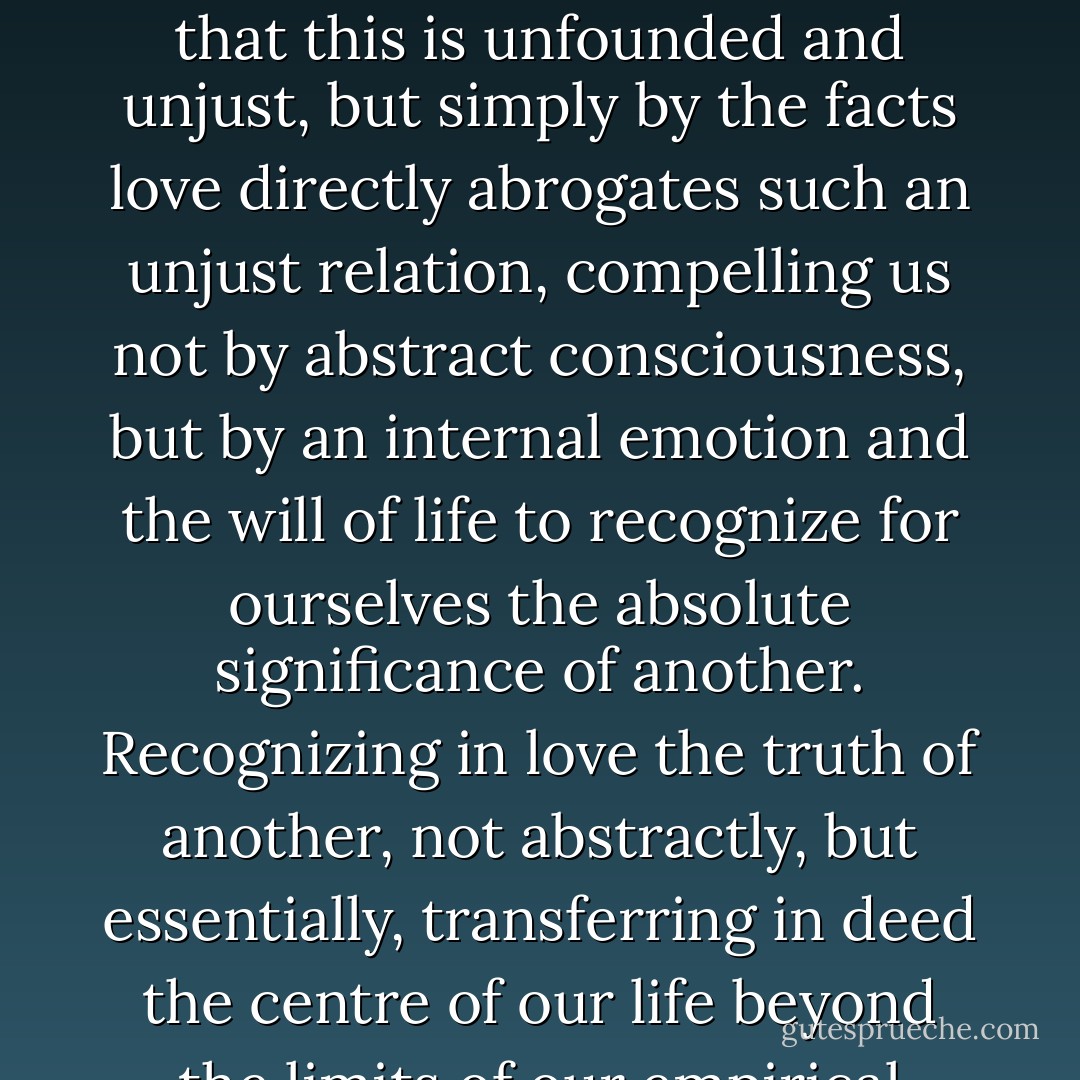 There is only one power which can from within undermine egoism at the root, and really does undermine it, namely love, and chiefly sexual love. The falsehood and evil of egoism consists in the exclusive acknowledgement of absolute significance for oneself and in the denial of it for others. Reason shows us that this is unfounded and unjust, but simply by the facts love directly abrogates such an unjust relation, compelling us not by abstract consciousness, but by an internal emotion and the will of life to recognize for ourselves the absolute significance of another. Recognizing in love the truth of another, not abstractly, but essentially, transferring in deed the centre of our life beyond the limits of our empirical personality, we by so doing reveal and realize our own real truth, our own absolute significance, which consists just in our capacity to transcend the borders of our factual phenomenal being, in our capacity to live not only in ourselves, but also in another. - Vladimir Sergeyevich Solovyov