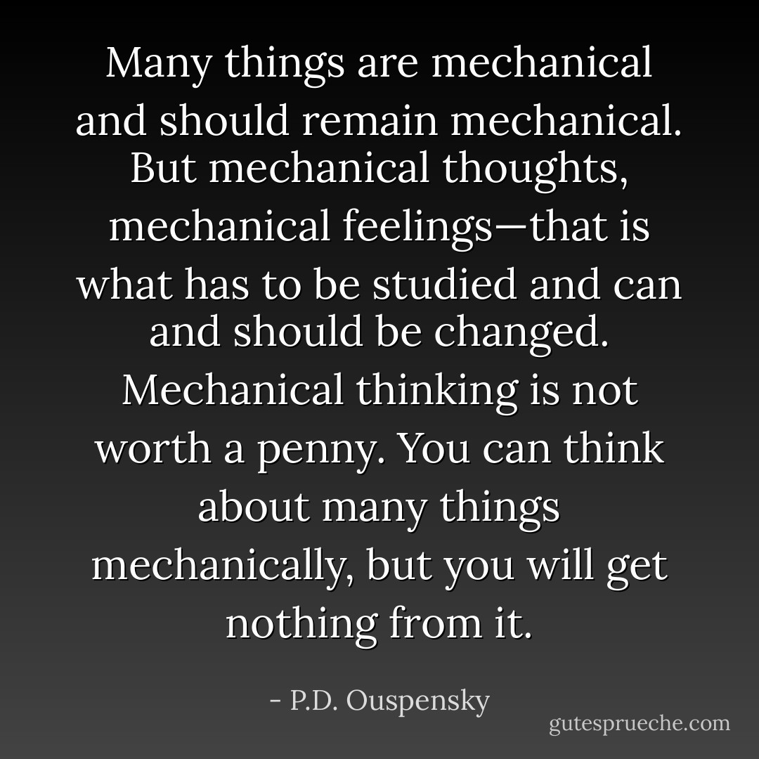 Many things are mechanical and should remain mechanical. But mechanical thoughts, mechanical feelings—that is what has to be studied and can and should be changed. Mechanical thinking is not worth a penny. You can think about many things mechanically, but you will get nothing from it. - P.D. Ouspensky