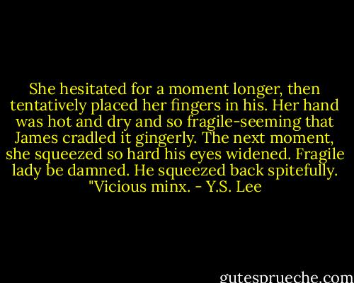 She hesitated for a moment longer, then tentatively placed her fingers in his. Her hand was hot and dry and so fragile-seeming that James cradled it gingerly. The next moment, she squeezed so hard his eyes widened.<br />Fragile lady be damned. He squeezed back spitefully. "Vicious minx. - Y.S. Lee
