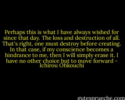Perhaps this is what I have always wished for since that day. The loss and destruction of all. That's right, one must destroy before creating. In that case, if my conscience becomes a hindrance to me, then I will simply erase it. I have no other choice but to move forward - Ichirou Ohkouchi