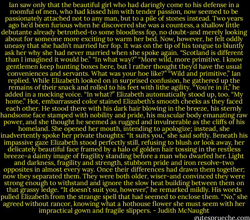 Ian saw only that the beautiful girl who had daringly come to his defense in a roomful of men, who had kissed him with tender passion, now seemed to be passionately attached not to any man, but to a pile of stones instead. Two years ago he’d been furious when he discovered she was a countess, a shallow little debutante already betrothed-to some bloodless fop, no doubt-and merely looking about for someone more exciting to warm her bed. Now, however, he felt oddly uneasy that she hadn’t married her fop. It was on the tip of his tongue to bluntly ask her why she had never married when she spoke again. “Scotland is different than I imagined it would be.”<br />“In what way?”<br />“More wild, more primitive. I know gentlemen keep hunting boxes here, but I rather thought they’d have the usual conveniences and servants. What was your hoe like?”<br />“Wild and primitive,” Ian replied. While Elizabeth looked on in surprised confusion, he gathered up the remains of their snack and rolled to his feet with lithe agility. “You’re in it,” he added in a mocking voice.<br />“In what?” Elizabeth automatically stood up, too.<br />“My home.”<br />Hot, embarrassed color stained Elizabeth’s smooth cheeks as they faced each other. He stood there with his dark hair blowing in the breeze, his sternly handsome face stamped with nobility and pride, his muscular body emanating raw power, and she thought he seemed as rugged and invulnerable as the cliffs of his homeland. She opened her mouth, intending to apologize; instead, she inadvertently spoke her private thoughts: “It suits you,” she said softly.<br />Beneath his impassive gaze Elizabeth stood perfectly still, refusing to blush or look away, her delicately beautiful face framed by a halo of golden hair tossing in the restless breeze-a dainty image of fragility standing before a man who dwarfed her. Light and darkness, fragility and strength, stubborn pride and iron resolve-two opposites in almost every way. Once their differences had drawn them together; now they separated them. They were both older, wiser-and convinced they were strong enough to withstand and ignore the slow heat building between them on that grassy ledge. “It doesn’t suit you, however,” he remarked mildly.<br />His words pulled Elizabeth from the strange spell that had seemed to enclose them. “No,” she agreed without rancor, knowing what a hothouse flower she must seem with her impractical gown and fragile slippers. - Judith McNaught