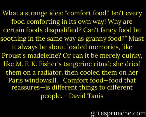What a strange idea: "comfort food." Isn't every food comforting in its own way! Why are certain foods disqualified? Can't fancy food be soothing in the same way as granny food?” Must it always be about loaded memories, like Proust's madeleine? Or can it be merely quirky, like M. F. K. Fisher's tangerine ritual: she dried them on a radiator, then cooled them on her Paris windowsill. <br /><br />Comfort food—food that reassures—is dilferent things to dilferent people. - David Tanis
