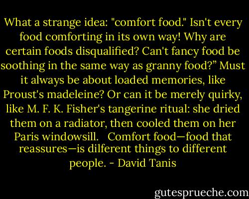 What a strange idea: "comfort food." Isn't every food comforting in its own way! Why are certain foods disqualified? Can't fancy food be soothing in the same way as granny food?” Must it always be about loaded memories, like Proust's madeleine? Or can it be merely quirky, like M. F. K. Fisher's tangerine ritual: she dried them on a radiator, then cooled them on her Paris windowsill. <br /><br />Comfort food—food that reassures—is dilferent things to different people. - David Tanis