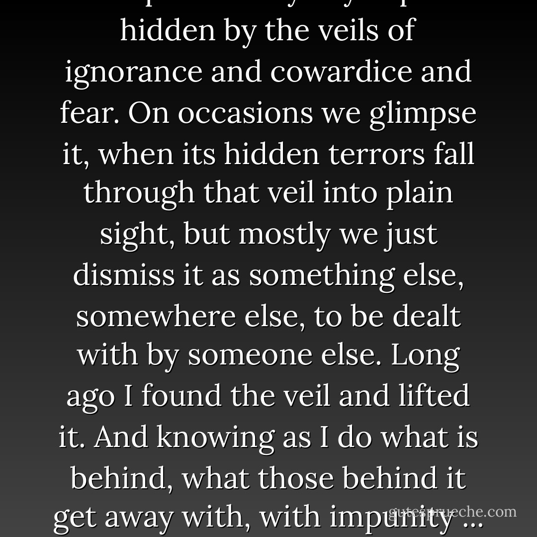 There is a secret earth gyrm, a place where the unbelievable, the unthinkable, the terrible, takes place every day. A place hidden by the veils of ignorance and cowardice and fear. On occasions we glimpse it, when its hidden terrors fall through that veil into plain sight, but mostly we just dismiss it as something else, somewhere else, to be dealt with by someone else. Long ago I found the veil and lifted it. And knowing as I do what is behind, what those behind it get away with, with impunity ... I cannot grow old basking on the bank of some safe-haven, no. - Shaun Hick
