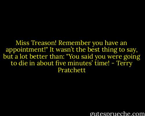 Miss Treason! Remember you have an appointment!"<br />It wasn’t the best thing to say, but a lot better than: "You said you were going to die in about five minutes’ time! - Terry Pratchett