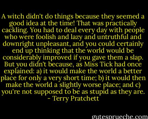 A witch didn't do things because they seemed a good idea at the time! That was practically cackling. You had to deal every day with people who were foolish and lazy and untruthful and downright unpleasant, and you could certainly end up thinking that the world would be considerably improved if you gave them a slap. But you didn't because, as Miss Tick had once explained:<br />a) it would make the world a better place for only a very short time;<br />b) it would then make the world a slightly worse place; and<br />c) you're not supposed to be as stupid as they are. - Terry Pratchett