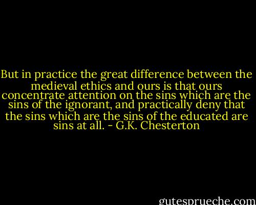 But in practice the great difference between the medieval ethics and ours is that ours concentrate attention on the sins which are the sins of the ignorant, and practically deny that the sins which are the sins of the educated are sins at all. - G.K. Chesterton