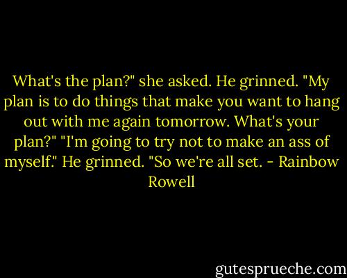 What's the plan?" she asked.<br />He grinned. "My plan is to do things that make you want to hang out with me again tomorrow. What's your plan?"<br />"I'm going to try not to make an ass of myself."<br />He grinned. "So we're all set. - Rainbow Rowell