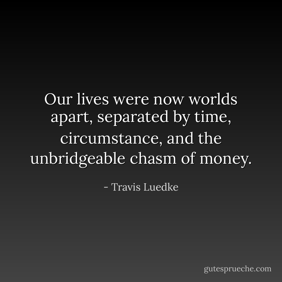 Our lives were now worlds apart, separated by time, circumstance, and the unbridgeable chasm of money. - Travis Luedke