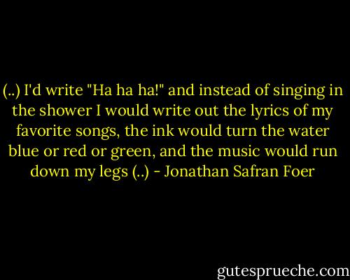 (..) I'd write "Ha ha ha!" and instead of singing in the shower I would write out the lyrics of my favorite songs, the ink would turn the water blue or red or green, and the music would run down my legs (..) - Jonathan Safran Foer