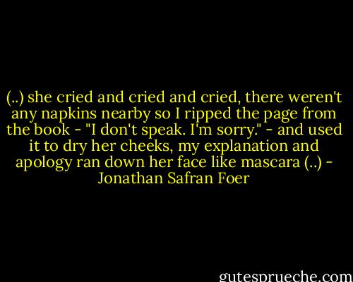 (..) she cried and cried and cried, there weren't any napkins nearby so I ripped the page from the book - "I don't speak. I'm sorry." - and used it to dry her cheeks, my explanation and apology ran down her face like mascara (..) - Jonathan Safran Foer