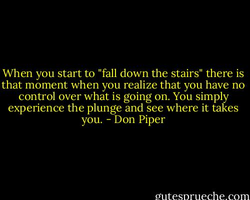 When you start to "fall down the stairs" there is that moment when you realize that you have no control over what is going on. You simply experience the plunge and see where it takes you. - Don Piper