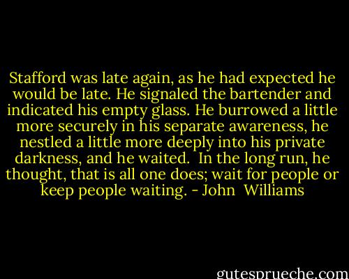 Stafford was late again, as he had expected he would be late. He signaled the bartender and indicated his empty glass. He burrowed a little more securely in his separate awareness, he nestled a little more deeply into his private darkness, and he waited.<br /><br />In the long run, he thought, that is all one does; wait for people or keep people waiting. - John  Williams