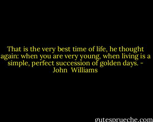 That is the very best time of life, he thought again: when you are very young, when living is a simple, perfect succession of golden days. - John  Williams