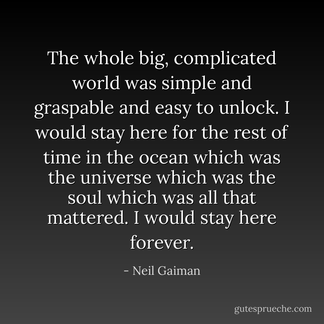 The whole big, complicated world was simple and graspable and easy to unlock. I would stay here for the rest of time in the ocean which was the universe which was the soul which was all that mattered. I would stay here forever. - Neil Gaiman
