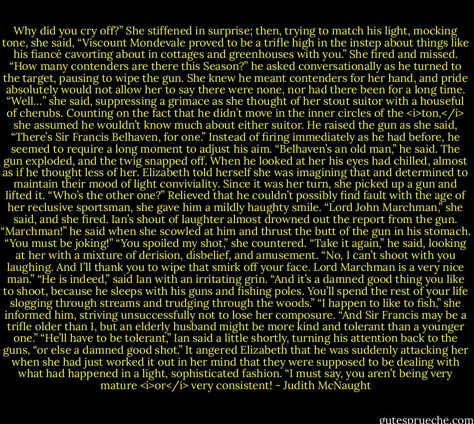 Why did you cry off?”<br />She stiffened in surprise; then, trying to match his light, mocking tone, she said, “Viscount Mondevale proved to be a trifle high in the instep about things like his fiancé cavorting about in cottages and greenhouses with you.” She fired and missed.<br />“How many contenders are there this Season?” he asked conversationally as he turned to the target, pausing to wipe the gun.<br />She knew he meant contenders for her hand, and pride absolutely would not allow her to say there were none, nor had there been for a long time. “Well…” she said, suppressing a grimace as she thought of her stout suitor with a houseful of cherubs. Counting on the fact that he didn’t move in the inner circles of the <i>ton,</i> she assumed he wouldn’t know much about either suitor. He raised the gun as she said, “There’s Sir Francis Belhaven, for one.”<br />Instead of firing immediately as he had before, he seemed to require a long moment to adjust his aim. “Belhaven’s an old man,” he said. The gun exploded, and the twig snapped off.<br />When he looked at her his eyes had chilled, almost as if he thought less of her. Elizabeth told herself she was imagining that and determined to maintain their mood of light conviviality. Since it was her turn, she picked up a gun and lifted it.<br />“Who’s the other one?”<br />Relieved that he couldn’t possibly find fault with the age of her reclusive sportsman, she gave him a mildly haughty smile. “Lord John Marchman,” she said, and she fired.<br />Ian’s shout of laughter almost drowned out the report from the gun. “Marchman!” he said when she scowled at him and thrust the butt of the gun in his stomach. “You must be joking!”<br />“You spoiled my shot,” she countered.<br />“Take it again,” he said, looking at her with a mixture of derision, disbelief, and amusement.<br />“No, I can’t shoot with you laughing. And I’ll thank you to wipe that smirk off your face. Lord Marchman is a very nice man.”<br />“He is indeed,” said Ian with an irritating grin. “And it’s a damned good thing you like to shoot, because he sleeps with his guns and fishing poles. You’ll spend the rest of your life slogging through streams and trudging through the woods.”<br />“I happen to like to fish,” she informed him, striving unsuccessfully not to lose her composure. “And Sir Francis may be a trifle older than I, but an elderly husband might be more kind and tolerant than a younger one.”<br />“He’ll have to be tolerant,” Ian said a little shortly, turning his attention back to the guns, “or else a damned good shot.”<br />It angered Elizabeth that he was suddenly attacking her when she had just worked it out in her mind that they were supposed to be dealing with what had happened in a light, sophisticated fashion. “I must say, you aren’t being very mature <i>or</i> very consistent! - Judith McNaught