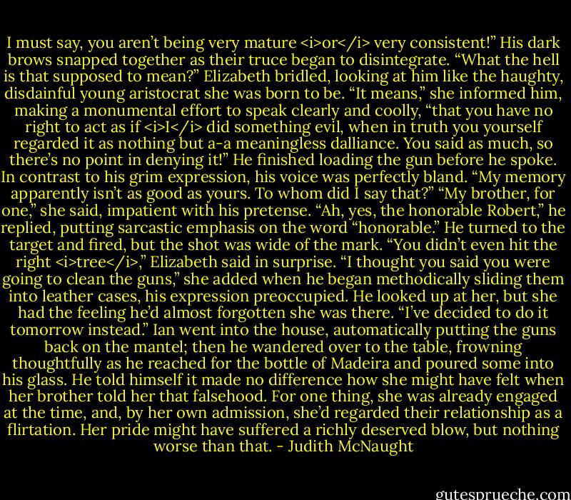 I must say, you aren’t being very mature <i>or</i> very consistent!”<br />His dark brows snapped together as their truce began to disintegrate. “What the hell is that supposed to mean?”<br />Elizabeth bridled, looking at him like the haughty, disdainful young aristocrat she was born to be. “It means,” she informed him, making a monumental effort to speak clearly and coolly, “that you have no right to act as if <i>I</i> did something evil, when in truth you yourself regarded it as nothing but a-a meaningless dalliance. You said as much, so there’s no point in denying it!”<br />He finished loading the gun before he spoke. In contrast to his grim expression, his voice was perfectly bland. “My memory apparently isn’t as good as yours. To whom did I say that?”<br />“My brother, for one,” she said, impatient with his pretense.<br />“Ah, yes, the honorable Robert,” he replied, putting sarcastic emphasis on the word “honorable.” He turned to the target and fired, but the shot was wide of the mark.<br />“You didn’t even hit the right <i>tree</i>,” Elizabeth said in surprise. “I thought you said you were going to clean the guns,” she added when he began methodically sliding them into leather cases, his expression preoccupied.<br />He looked up at her, but she had the feeling he’d almost forgotten she was there. “I’ve decided to do it tomorrow instead.” Ian went into the house, automatically putting the guns back on the mantel; then he wandered over to the table, frowning thoughtfully as he reached for the bottle of Madeira and poured some into his glass. He told himself it made no difference how she might have felt when her brother told her that falsehood. For one thing, she was already engaged at the time, and, by her own admission, she’d regarded their relationship as a flirtation. Her pride might have suffered a richly deserved blow, but nothing worse than that. - Judith McNaught