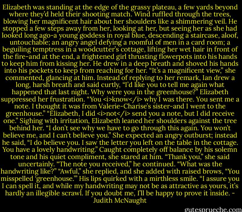 Elizabeth was standing at the edge of the grassy plateau, a few yards beyond where they’d held their shooting match. Wind ruffled through the trees, blowing her magnificent hair about her shoulders like a shimmering veil. He stopped a few steps away from her, looking at her, but seeing her as she had looked long ago-a young goddess in royal blue, descending a staircase, aloof, untouchable; an angry angel defying a roomful of men in a card room; a beguiling temptress in a woodcutter’s cottage, lifting her wet hair in front of the fire-and at the end, a frightened girl thrusting flowerpots into his hands to keep him from kissing her. He drew in a deep breath and shoved his hands into his pockets to keep from reaching for her.<br />“It’s a magnificent view,” she commented, glancing at him.<br />Instead of replying to her remark, Ian drew a long, harsh breath and said curtly, “I’d like you to tell me again what happened that last night. Why were you in the greenhouse?”<br />Elizabeth suppressed her frustration. “You <i>know</i> why I was there. You sent me a note. I thought it was from Valerie-Charise’s sister-and I went to the greenhouse.”<br />“Elizabeth, I did <i>not</i> send you a note, but I did receive one.”<br />Sighing with irritation, Elizabeth leaned her shoulders against the tree behind her. “I don’t see why we have to go through this again. You won’t believe me, and I can’t believe you.” She expected an angry outburst; instead he said, “I do believe you. I saw the letter you left on the table in the cottage. You have a lovely handwriting.”<br />Caught completely off balance by his solemn tone and his quiet compliment, she stared at him. “Thank you,” she said uncertainly.<br />“The note you received,” he continued. “What was the handwriting like?”<br />“Awful,” she replied, and she added with raised brows, “You misspelled ‘greenhouse.’”<br />His lips quirked with a mirthless smile. “I assure you I can spell it, and while my handwriting may not be as attractive as yours, it’s hardly an illegible scrawl. If you doubt me, I’ll be happy to prove it inside. - Judith McNaught
