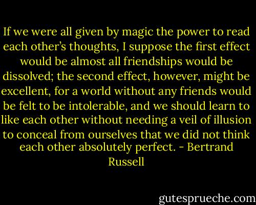 If we were all given by magic the power to read each other’s thoughts, I suppose the first effect would be almost all friendships would be dissolved; the second effect, however, might be excellent, for a world without any friends would be felt to be intolerable, and we should learn to like each other without needing a veil of illusion to conceal from ourselves that we did not think each other absolutely perfect. - Bertrand Russell