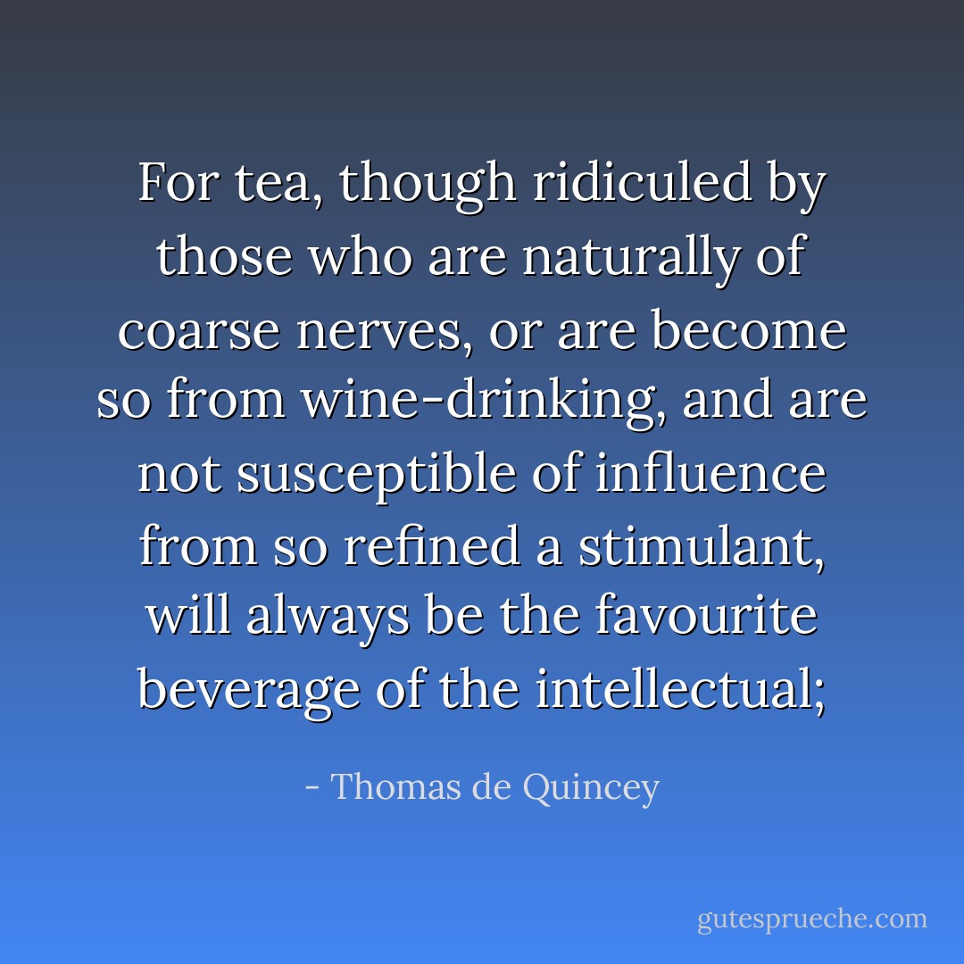 For tea, though ridiculed by those who are naturally of coarse nerves, or are become so from wine-drinking, and are not susceptible of influence from so refined a stimulant, will always be the favourite beverage of the intellectual; - Thomas de Quincey