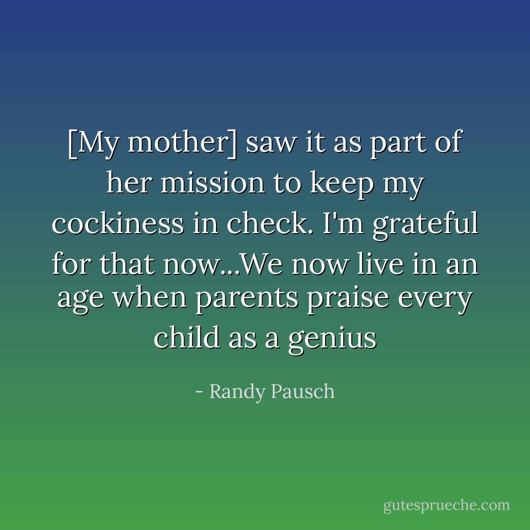 [My mother] saw it as part of her mission to keep my cockiness in check. I'm grateful for that now...We now live in an age when parents praise every child as a genius - Randy Pausch