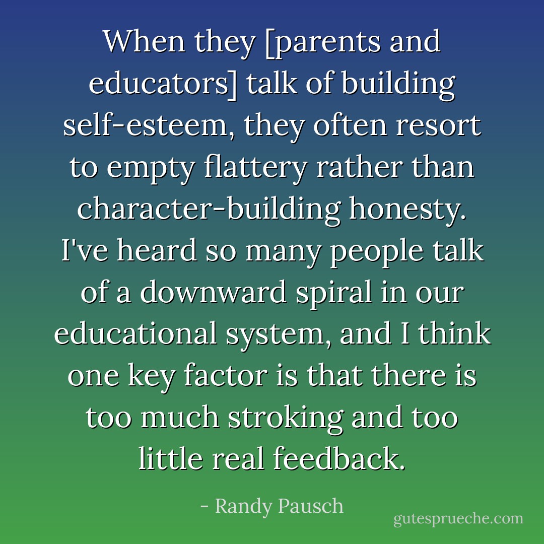When they [parents and educators] talk of building self-esteem, they often resort to empty flattery rather than character-building honesty. I've heard so many people talk of a downward spiral in our educational system, and I think one key factor is that there is too much stroking and too little real feedback. - Randy Pausch
