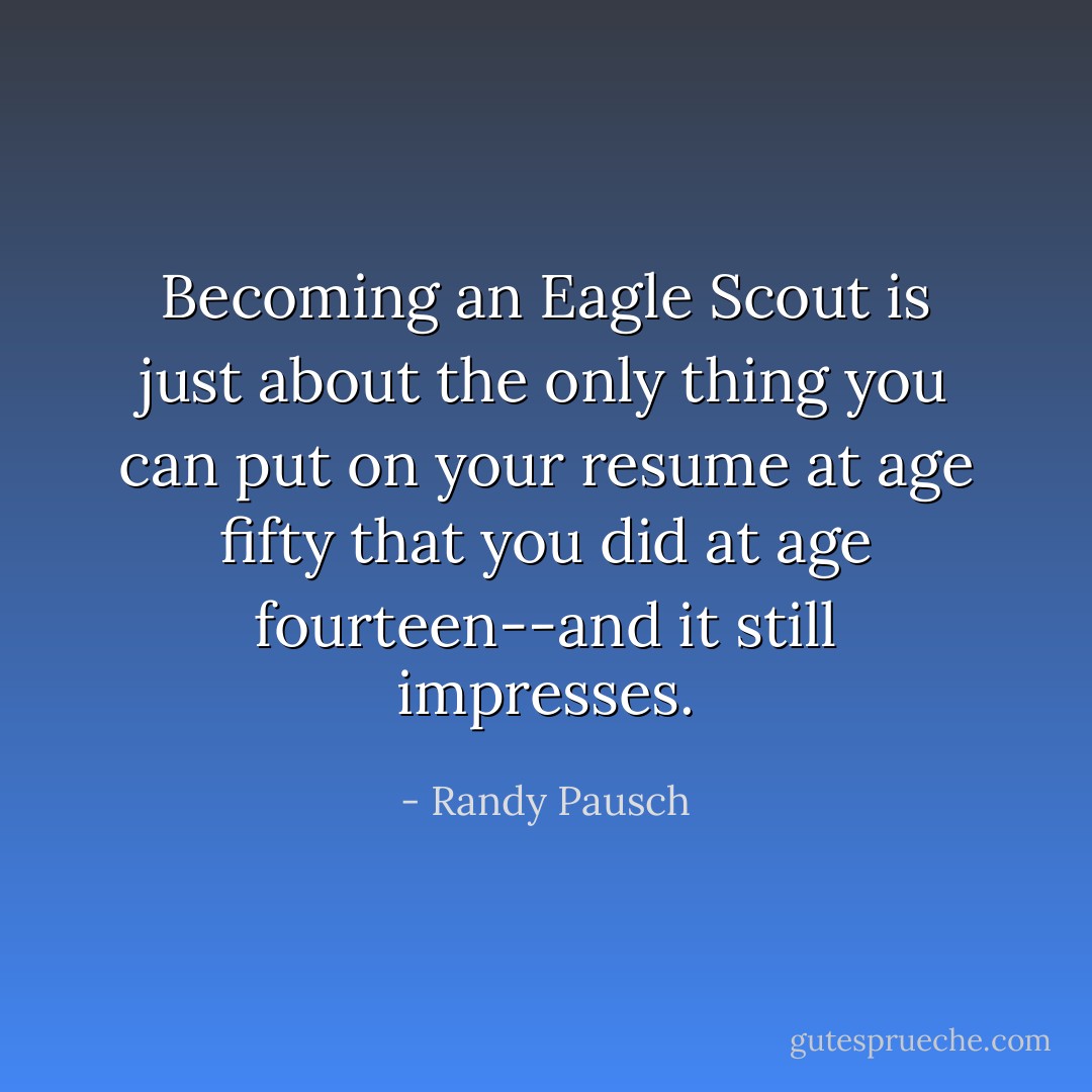 Becoming an Eagle Scout is just about the only thing you can put on your resume at age fifty that you did at age fourteen--and it still impresses. - Randy Pausch