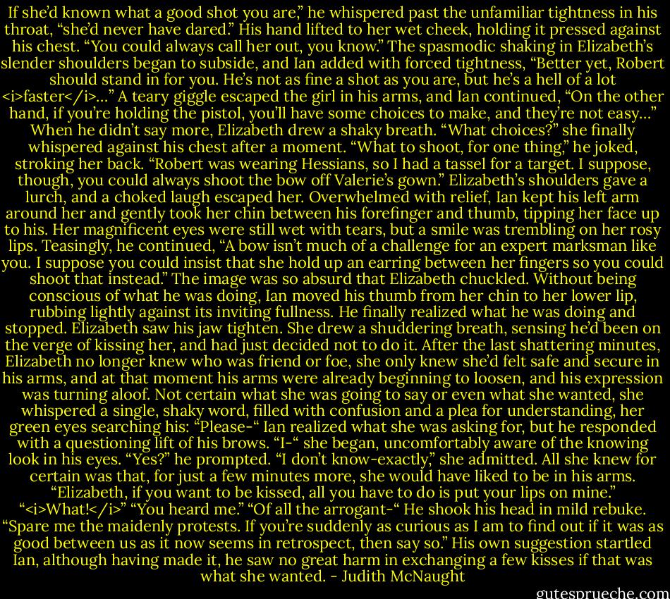 If she’d known what a good shot you are,” he whispered past the unfamiliar tightness in his throat, “she’d never have dared.” His hand lifted to her wet cheek, holding it pressed against his chest. “You could always call her out, you know.” The spasmodic shaking in Elizabeth’s slender shoulders began to subside, and Ian added with forced tightness, “Better yet, Robert should stand in for you. He’s not as fine a shot as you are, but he’s a hell of a lot <i>faster</i>…”<br />A teary giggle escaped the girl in his arms, and Ian continued, “On the other hand, if you’re holding the pistol, you’ll have some choices to make, and they’re not easy…”<br />When he didn’t say more, Elizabeth drew a shaky breath. “What choices?” she finally whispered against his chest after a moment.<br />“What to shoot, for one thing,” he joked, stroking her back. “Robert was wearing Hessians, so I had a tassel for a target. I suppose, though, you could always shoot the bow off Valerie’s gown.”<br />Elizabeth’s shoulders gave a lurch, and a choked laugh escaped her.<br />Overwhelmed with relief, Ian kept his left arm around her and gently took her chin between his forefinger and thumb, tipping her face up to his. Her magnificent eyes were still wet with tears, but a smile was trembling on her rosy lips. Teasingly, he continued, “A bow isn’t much of a challenge for an expert marksman like you. I suppose you could insist that she hold up an earring between her fingers so you could shoot that instead.”<br />The image was so absurd that Elizabeth chuckled.<br />Without being conscious of what he was doing, Ian moved his thumb from her chin to her lower lip, rubbing lightly against its inviting fullness. He finally realized what he was doing and stopped.<br />Elizabeth saw his jaw tighten. She drew a shuddering breath, sensing he’d been on the verge of kissing her, and had just decided not to do it. After the last shattering minutes, Elizabeth no longer knew who was friend or foe, she only knew she’d felt safe and secure in his arms, and at that moment his arms were already beginning to loosen, and his expression was turning aloof. Not certain what she was going to say or even what she wanted, she whispered a single, shaky word, filled with confusion and a plea for understanding, her green eyes searching his: “Please-“<br />Ian realized what she was asking for, but he responded with a questioning lift of his brows.<br />“I-“ she began, uncomfortably aware of the knowing look in his eyes.<br />“Yes?” he prompted.<br />“I don’t know-exactly,” she admitted. All she knew for certain was that, for just a few minutes more, she would have liked to be in his arms.<br />“Elizabeth, if you want to be kissed, all you have to do is put your lips on mine.”<br />“<i>What!</i>”<br />“You heard me.”<br />“Of all the arrogant-“<br />He shook his head in mild rebuke. “Spare me the maidenly protests. If you’re suddenly as curious as I am to find out if it was as good between us as it now seems in retrospect, then say so.” His own suggestion startled Ian, although having made it, he saw no great harm in exchanging a few kisses if that was what she wanted. - Judith McNaught