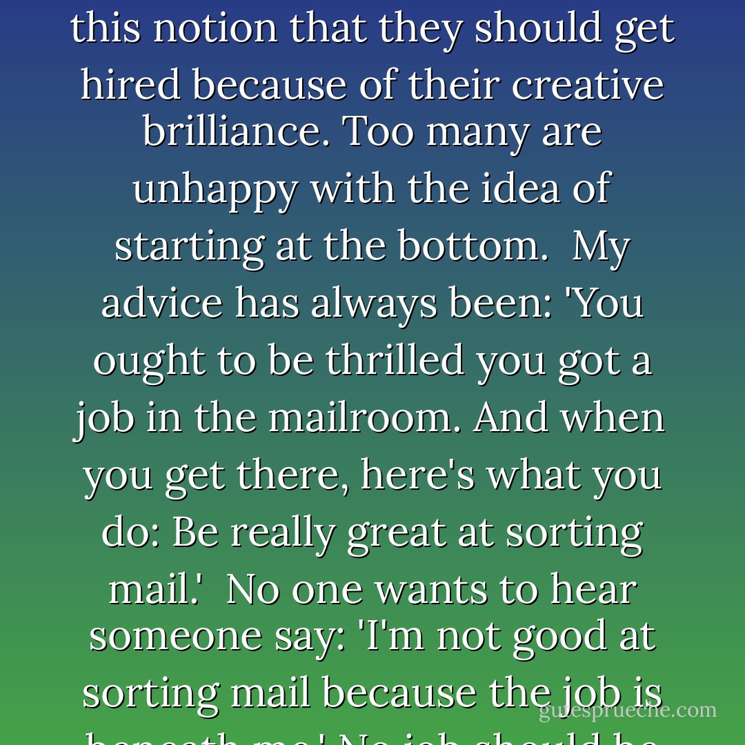 It's been well-documented that there is a growing sense of entitlement among young people. I have certainly seen that in my classrooms.<br /><br />So many graduating seniors have this notion that they should get hired because of their creative brilliance. Too many are unhappy with the idea of starting at the bottom.<br /><br />My advice has always been: 'You ought to be thrilled you got a job in the mailroom. And when you get there, here's what you do: Be really great at sorting mail.'<br /><br />No one wants to hear someone say: 'I'm not good at sorting mail because the job is beneath me.' No job should be beneath us. And if you can't (or won't) sort mail, where is the proof that you can do anything? - Randy Pausch