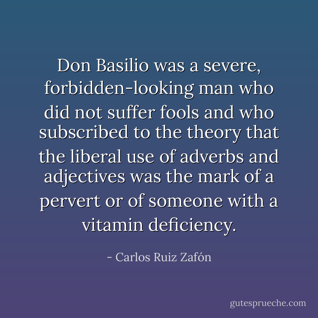Don Basilio was a severe, forbidden-looking man who did not suffer fools and who subscribed to the theory that the liberal use of adverbs and adjectives was the mark of a pervert or of someone with a vitamin deficiency. - Carlos Ruiz Zafón