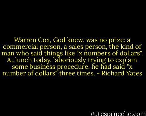 Warren Cox, God knew, was no prize; a commercial person, a sales person, the kind of man who said things like "x numbers of dollars". At lunch today, laboriously trying to explain some business procedure, he had said "x number of dollars" three times. - Richard Yates