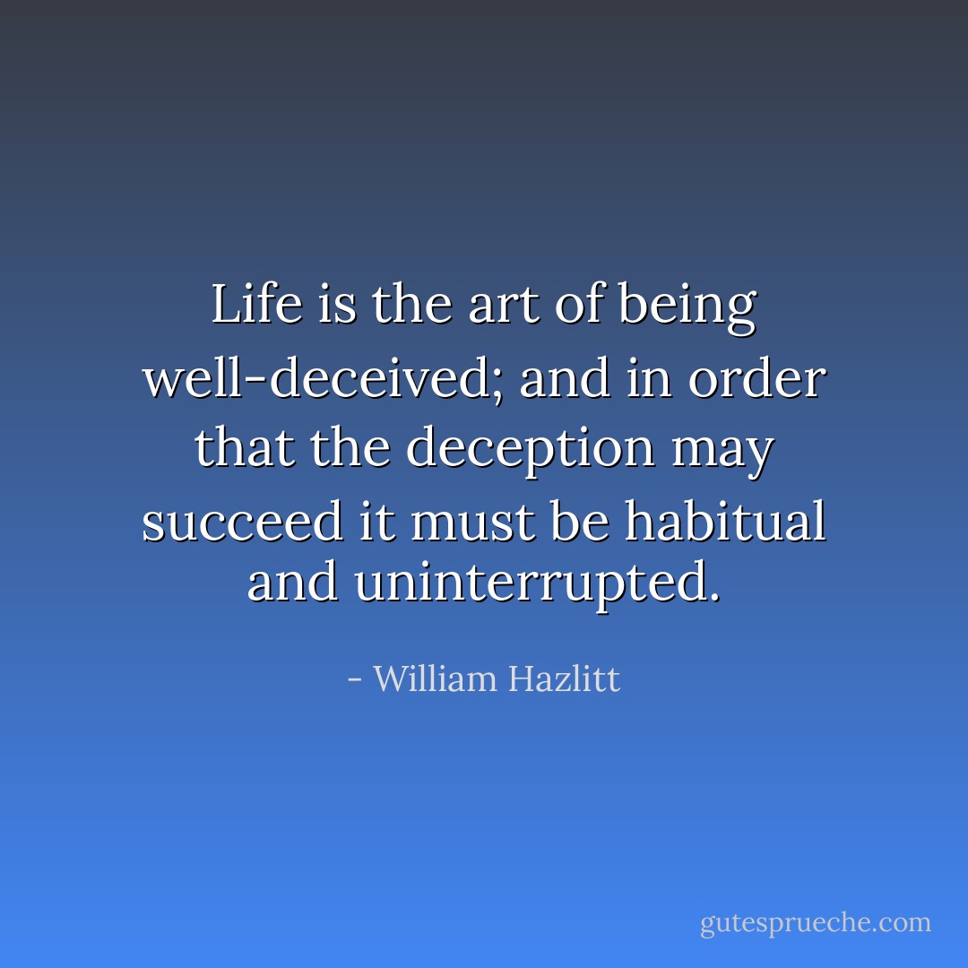 Life is the art of being well-deceived; and in order that the deception may succeed it must be habitual and uninterrupted. - William Hazlitt