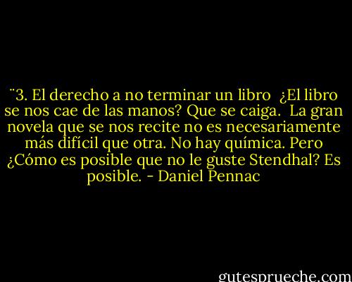 ¨3. El derecho a no terminar un libro<br /><br />¿El libro se nos cae de las manos? Que se caiga. <br />La gran novela que se nos recite no es necesariamente más difícil que otra. No hay química. Pero ¿Cómo es posible que no le guste Stendhal? Es posible. - Daniel Pennac