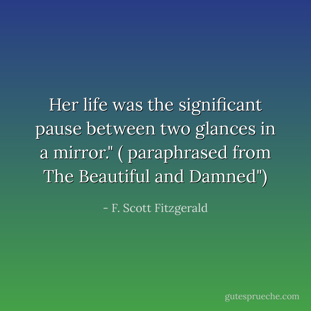Her life was the significant pause between two glances in a mirror." ( paraphrased from The Beautiful and Damned") - F. Scott Fitzgerald