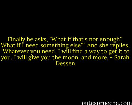 Finally he asks, "What if that's not enough? What if I need something else?"<br />And she replies, "Whatever you need, I will find a way to get it to you. I will give you the moon, and more. - Sarah Dessen