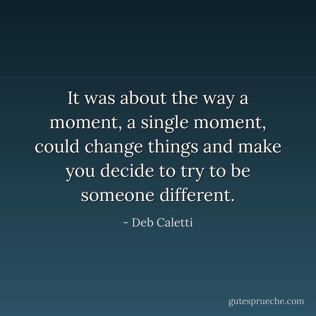 It was about the way a moment, a single moment, could change things and make you decide to try to be someone different. - Deb Caletti