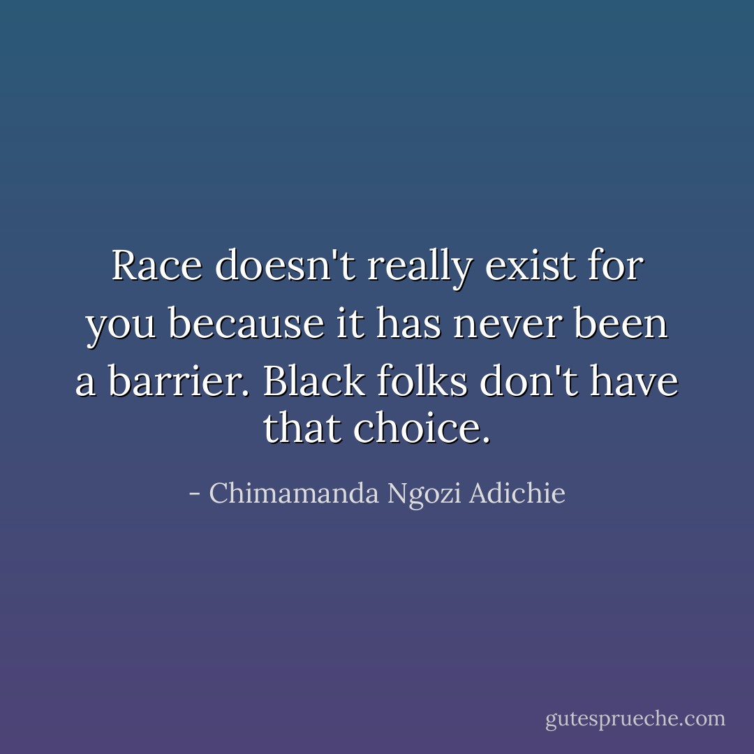 Race doesn't really exist for you because it has never been a barrier. Black folks don't have that choice. - Chimamanda Ngozi Adichie