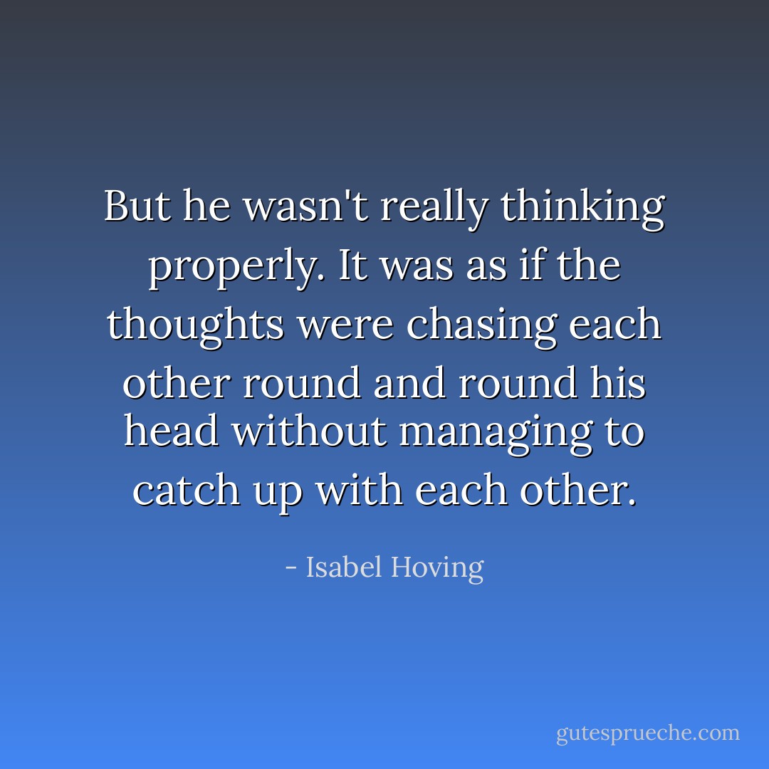 But he wasn't really thinking properly. It was as if the thoughts were chasing each other round and round his head without managing to catch up with each other. - Isabel Hoving