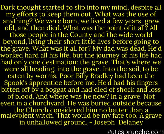 Dark thought started to slip into my mind, despite all my efforts to keep them out. What was the use of anything? We were born, we lived a few years, grew old, and then died. What was the point of it all? All those people in the County and the wide world beyond, living their short little lives before going to the grave. What was it all for? My dad was dead. He'd worked hard all his life, but the journey of his life had had only one destination: the grave. That's where we were all heading. into the grave. Into the soil, to be eaten by worms. Poor Billy Bradley had been the Spook's apprentice before me. He'd had his fingers bitten off by a boggat and had died of shock and loss of blood. And where was he now? In a grave. Not even in a churchyard. He was buried outside because the Church considered him no better than a malevolent witch. That would be my fate too. A grave in unhallowed ground. - Joseph  Delaney