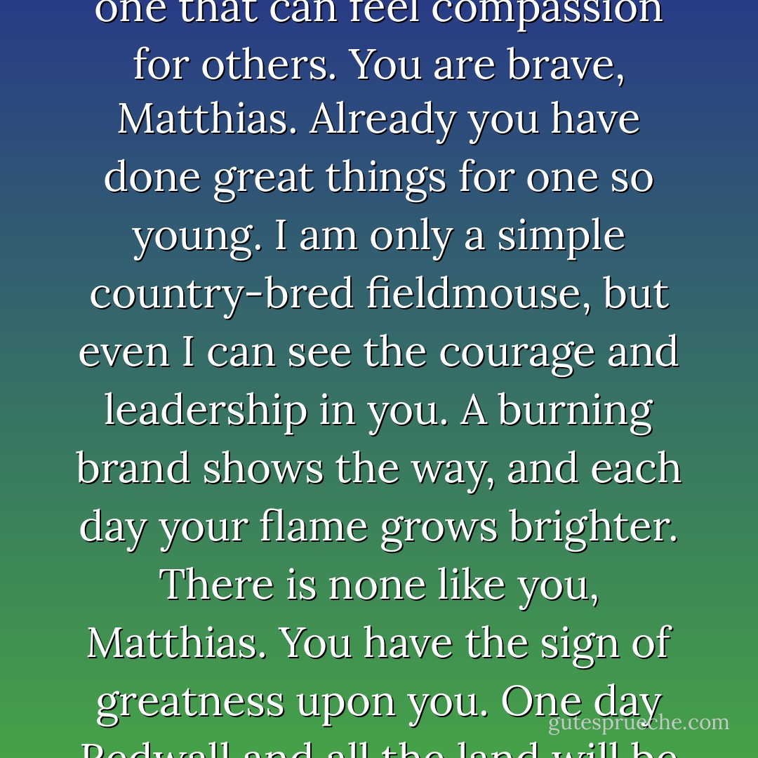 Even the strongest and bravest must sometimes weep. It shows they have a great heart, one that can feel compassion for others. You are brave, Matthias. Already you have done great things for one so young. I am only a simple country-bred fieldmouse, but even I can see the courage and leadership in you. A burning brand shows the way, and each day your flame grows brighter. There is none like you, Matthias. You have the sign of greatness upon you. One day Redwall and all the land will be indebted to you. Matthias, you are a true Warrior. - Brian Jacques